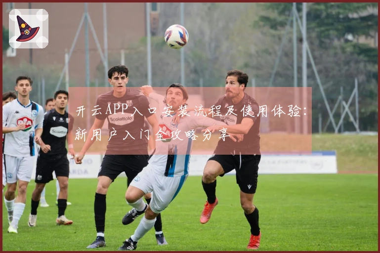 开云APP入口安装流程及使用体验：新用户入门全攻略分享