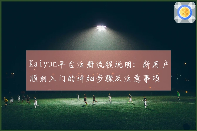 Kaiyun平台注册流程说明：新用户顺利入门的详细步骤及注意事项