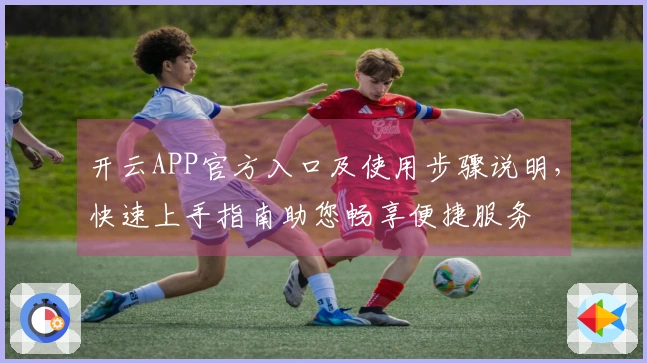 开云APP官方入口及使用步骤说明，快速上手指南助您畅享便捷服务